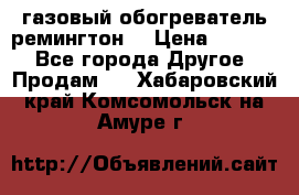 газовый обогреватель ремингтон  › Цена ­ 4 000 - Все города Другое » Продам   . Хабаровский край,Комсомольск-на-Амуре г.